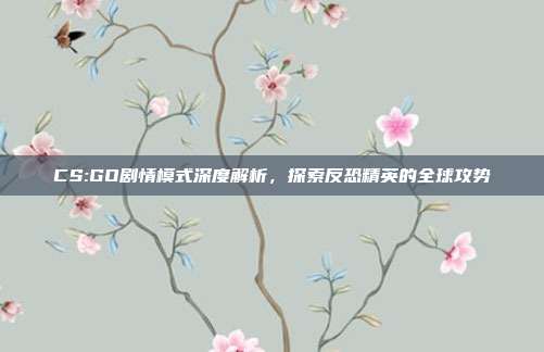 CS:GO剧情模式深度解析,探索反恐精英的全球攻势