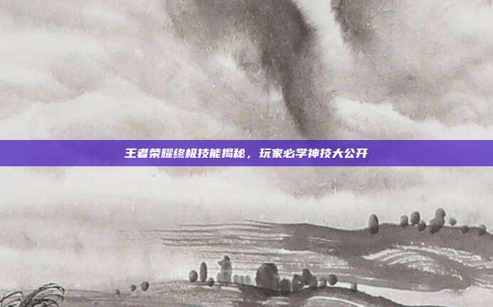 王者荣耀终极技能揭秘,玩家必学神技大公开
