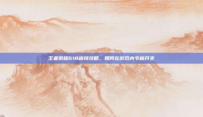 王者荣耀618省钱攻略,如何在游戏内节省开支