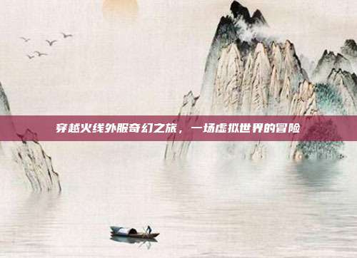 穿越火线外服奇幻之旅,一场虚拟世界的冒险