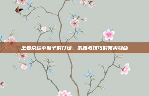 王者荣耀中猴子的打法,策略与技巧的完美融合