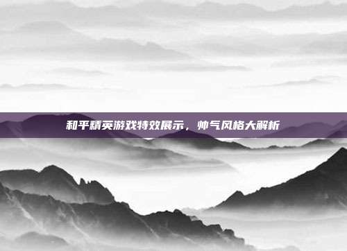 和平精英游戏特效展示,帅气风格大解析