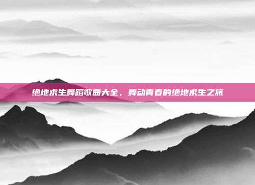 绝地求生舞蹈歌曲大全,舞动青春的绝地求生之旅