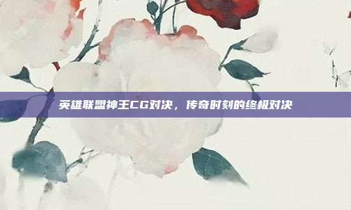 英雄联盟神王CG对决,传奇时刻的终极对决