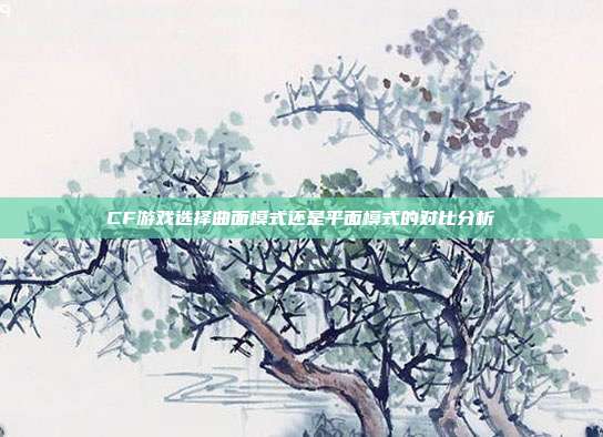 CF游戏选择曲面模式还是平面模式的对比分析