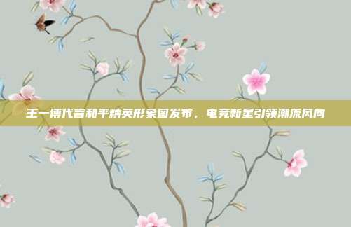 王一博代言和平精英形象图发布,电竞新星引领潮流风向