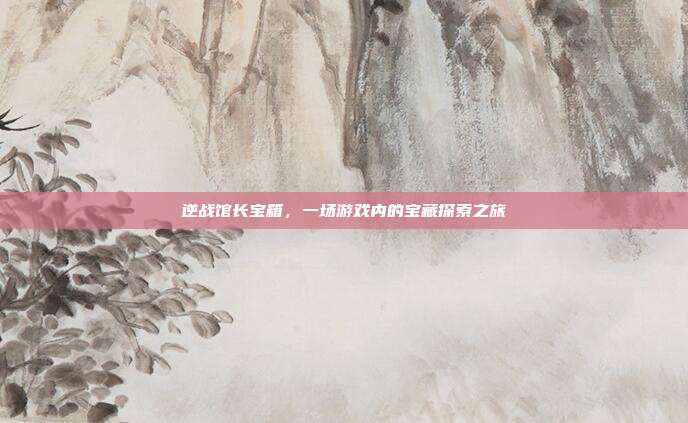逆战馆长宝箱,一场游戏内的宝藏探索之旅