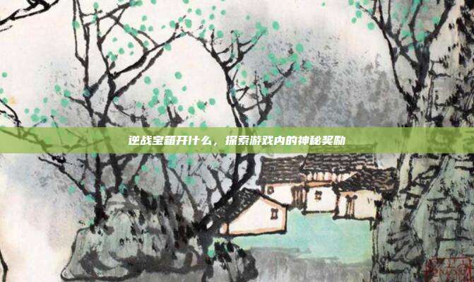 逆战宝箱开什么,探索游戏内的神秘奖励