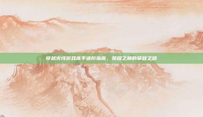 穿越火线游戏高手进阶指南,荣耀之巅的攀登之路