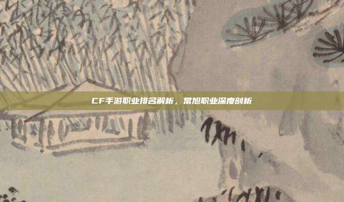 CF手游职业排名解析,常旭职业深度剖析
