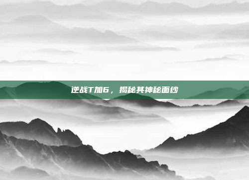 逆战T加6,揭秘其神秘面纱