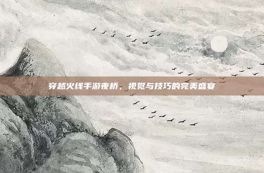 穿越火线手游夜桥,视觉与技巧的完美盛宴