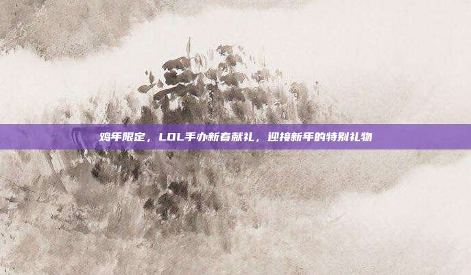 鸡年限定,LOL手办新春献礼,迎接新年的特别礼物