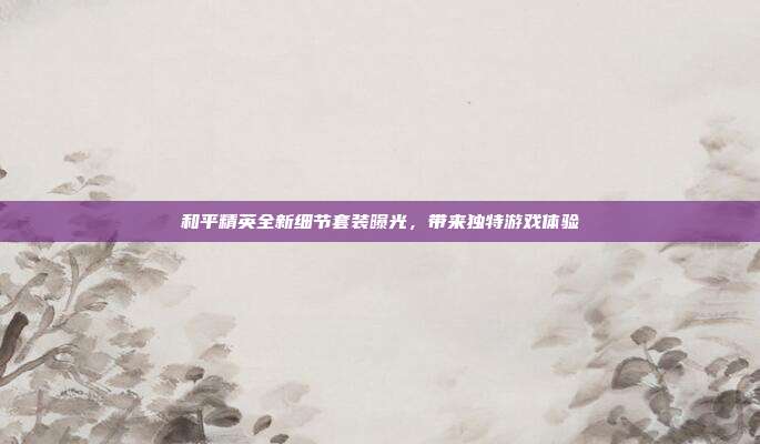 和平精英全新细节套装曝光,带来独特游戏体验