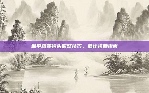 和平精英镜头调整技巧,最佳视角指南
