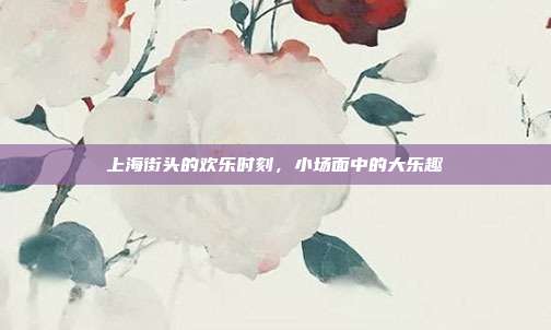 上海街头的欢乐时刻,小场面中的大乐趣