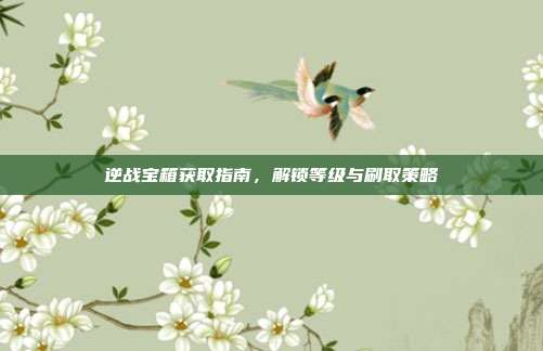 逆战宝箱获取指南,解锁等级与刷取策略