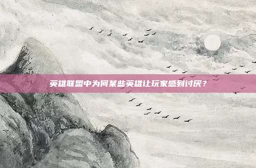 英雄联盟中为何某些英雄让玩家感到讨厌?