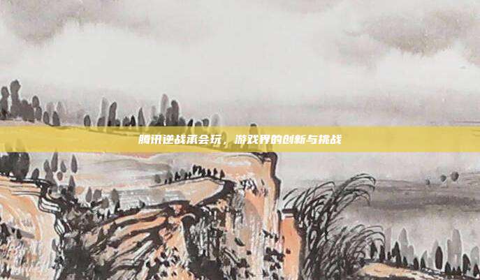 腾讯逆战承会玩,游戏界的创新与挑战