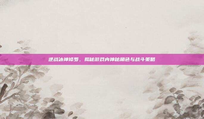 逆战冰神修罗,揭秘游戏内神秘角色与战斗策略