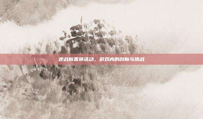 逆战新置换活动,游戏内的创新与挑战
