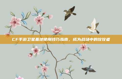 CF手游卫星基地使用技巧指南,成为战场中的佼佼者