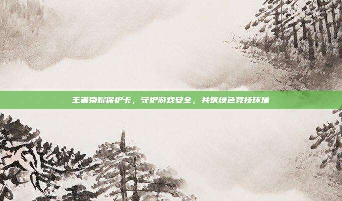 王者荣耀保护卡,守护游戏安全,共筑绿色竞技环境