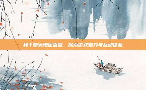 和平精英地图直播,探索游戏魅力与互动体验