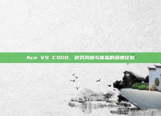 Ace VS CSGO,游戏风格与体验的深度比较