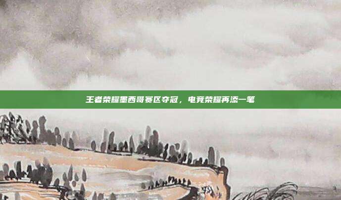 王者荣耀墨西哥赛区夺冠,电竞荣耀再添一笔