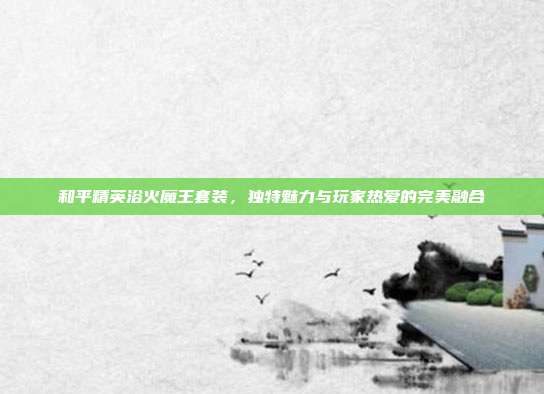 和平精英浴火魔王套装,独特魅力与玩家热爱的完美融合