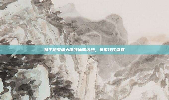 和平精英盛大皮肤抽奖活动,玩家狂欢盛宴