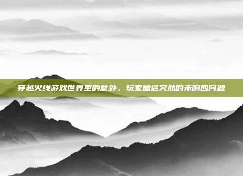 穿越火线游戏世界里的意外,玩家遭遇突然的未响应问题