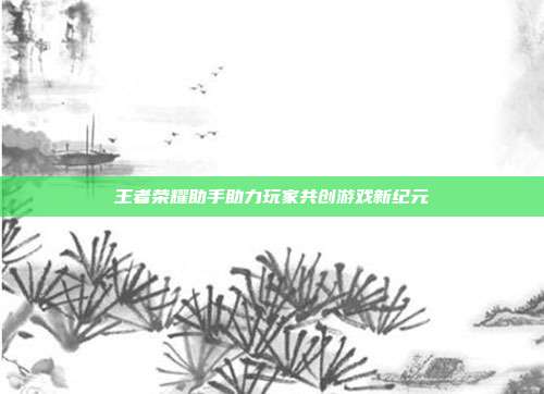 王者荣耀助手助力玩家共创游戏新纪元