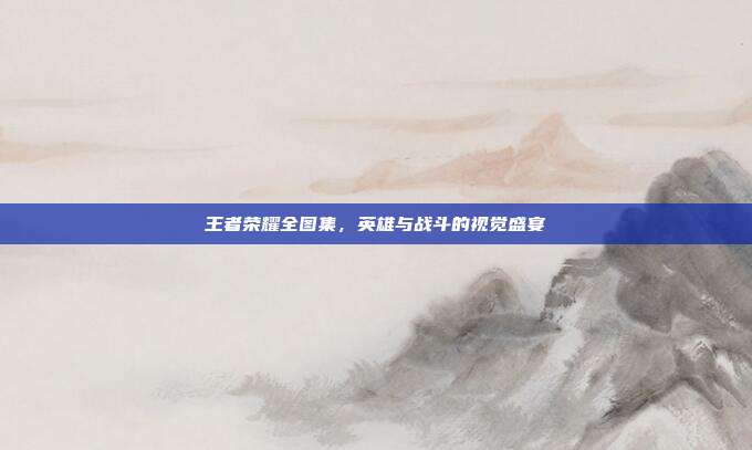 王者荣耀全图集,英雄与战斗的视觉盛宴