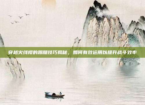 穿越火线樱的踢腿技巧揭秘,如何有效运用以提升战斗效率