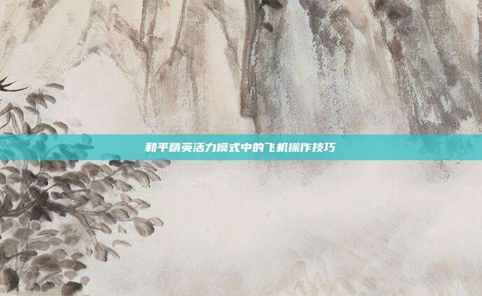 和平精英活力模式中的飞机操作技巧