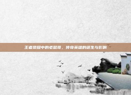 王者荣耀中的老鼠哥,传奇英雄的诞生与影响