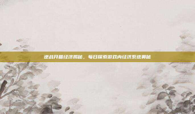 逆战开箱经济揭秘,每日探索游戏内经济系统奥秘