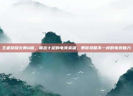 王者荣耀火舞Q版,萌态十足的电竞英雄,带你领略不一样的电竞魅力