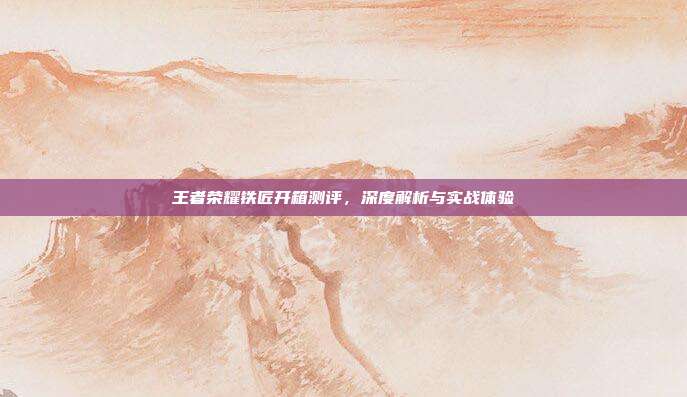 王者荣耀铁匠开箱测评,深度解析与实战体验