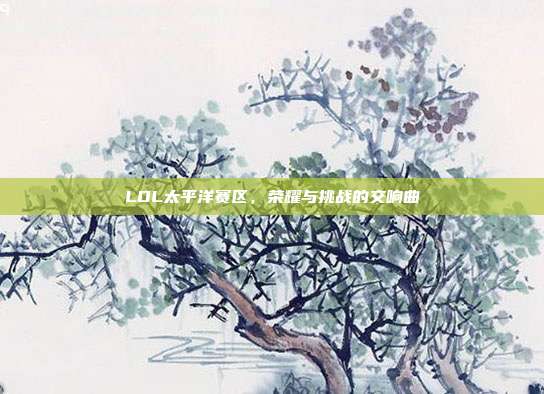 LOL太平洋赛区,荣耀与挑战的交响曲