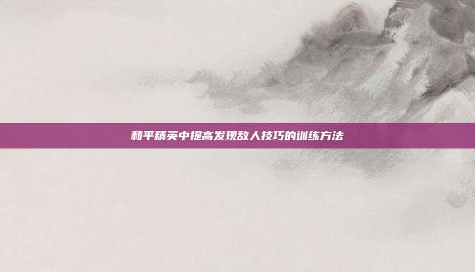 和平精英中提高发现敌人技巧的训练方法