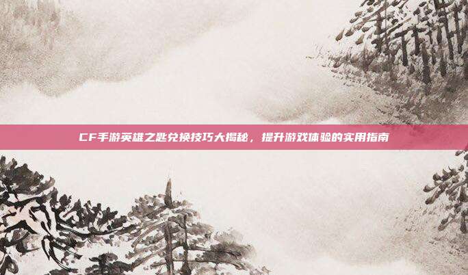 CF手游英雄之匙兑换技巧大揭秘,提升游戏体验的实用指南