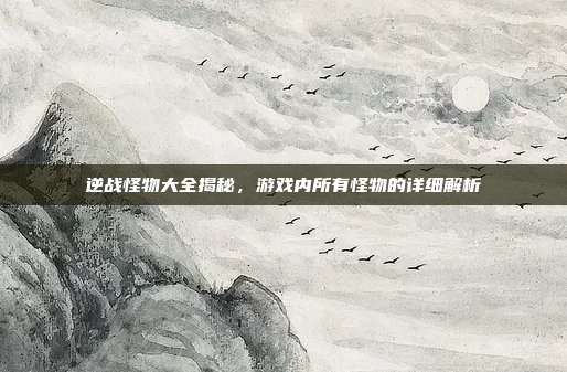 逆战怪物大全揭秘,游戏内所有怪物的详细解析