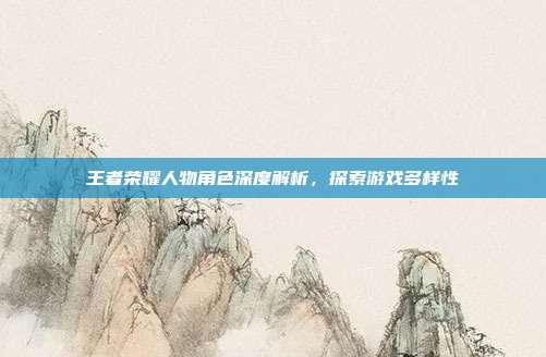 王者荣耀人物角色深度解析,探索游戏多样性