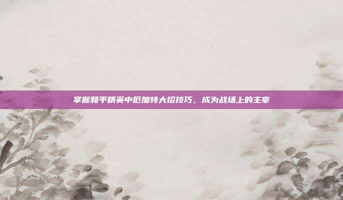 掌握和平精英中厄加特大招技巧,成为战场上的主宰