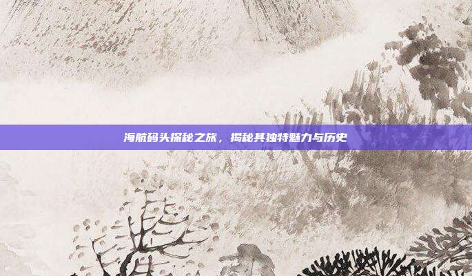 海航码头探秘之旅,揭秘其独特魅力与历史