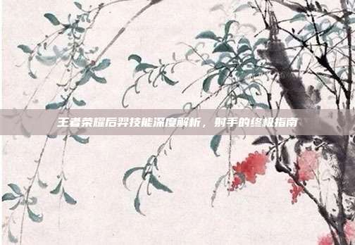 王者荣耀后羿技能深度解析,射手的终极指南