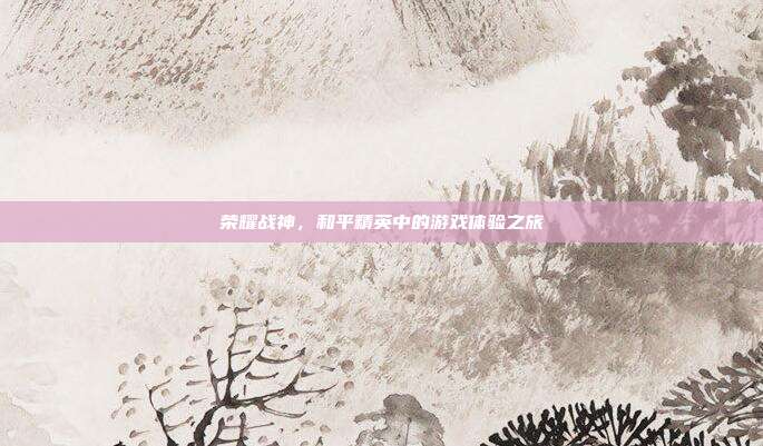 荣耀战神,和平精英中的游戏体验之旅
